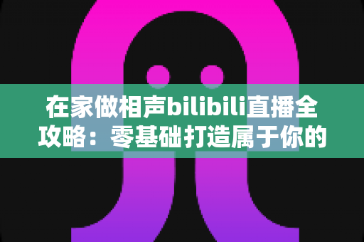 在家做相声bilibili直播全攻略：零基础打造属于你的曲艺直播间，轻松圈粉变现