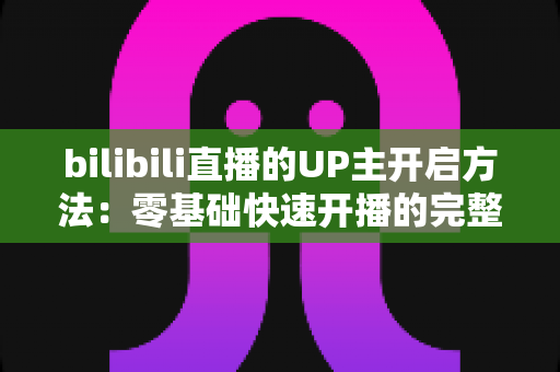 bilibili直播的UP主开启方法：零基础快速开播的完整实战指南
