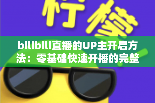 bilibili直播的UP主开启方法：零基础快速开播的完整实战指南