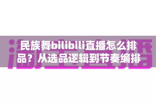 民族舞bilibili直播怎么排品？从选品逻辑到节奏编排的实战全攻略