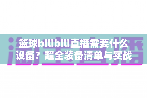 篮球bilibili直播需要什么设备？超全装备清单与实战开播指南