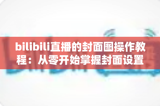 bilibili直播的封面图操作教程:从零开始掌握封面设置与优化全攻略 bilibili直播的封面图操作教程:从零开始掌握封面设置与优化全攻略