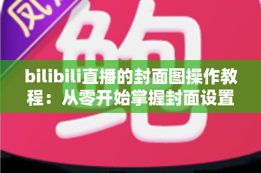 bilibili直播的封面图操作教程:从零开始掌握封面设置与优化全攻略 bilibili直播的封面图操作教程:从零开始掌握封面设置与优化全攻略