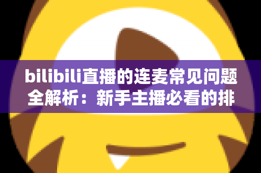 bilibili直播的连麦常见问题全解析：新手主播必看的排查与优化指南