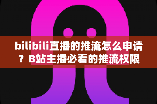 bilibili直播的推流怎么申请?B站主播必看的推流权限开通全攻略与实操指南 bilibili直播的推流怎么申请?B站主播必看的推流权限开通全攻略与实操指南
