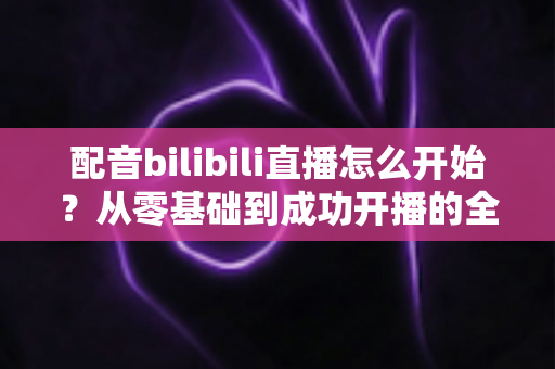 配音bilibili直播怎么开始?从零基础到成功开播的全方位实战指南 配音bilibili直播怎么开始?从零基础到成功开播的全方位实战指南