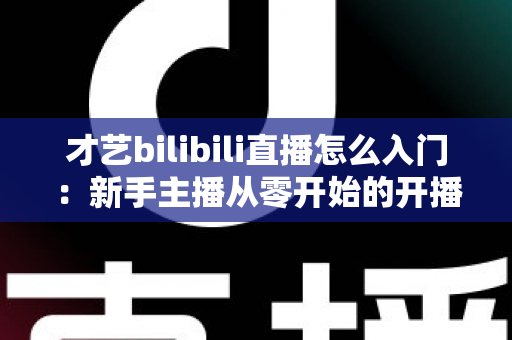 才艺bilibili直播怎么入门:新手主播从零开始的开播全攻略 才艺bilibili直播怎么入门:新手主播从零开始的开播全攻略