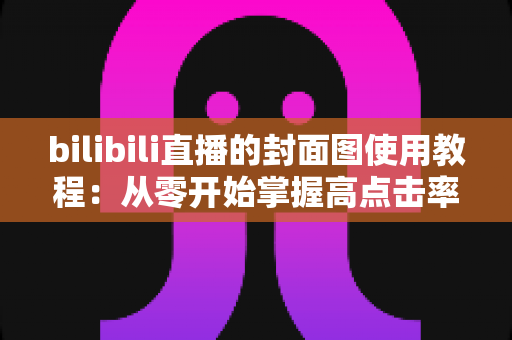 bilibili直播的封面图使用教程:从零开始掌握高点击率封面设计全攻略 bilibili直播的封面图使用教程:从零开始掌握高点击率封面设计全攻略