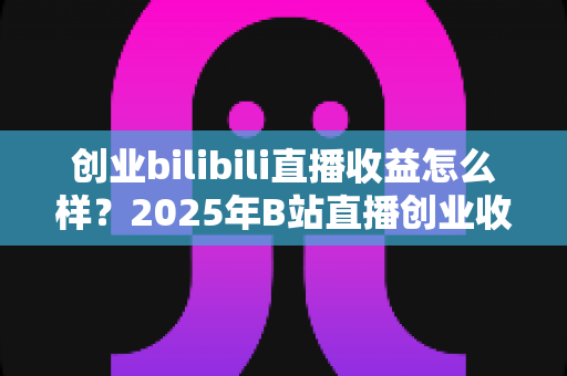 创业bilibili直播收益怎么样?2025年B站直播创业收益全景解析与变现指南 创业bilibili直播收益怎么样?2025年B站直播创业收益全景解析与变现指南