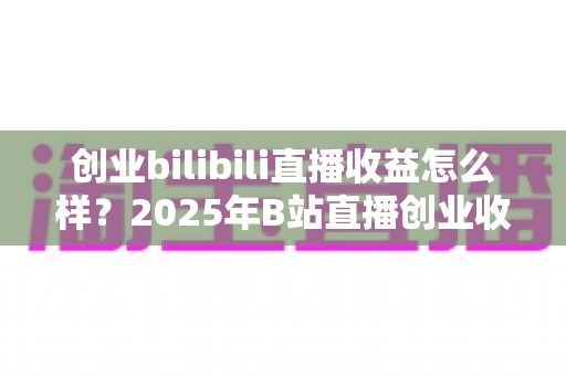 创业bilibili直播收益怎么样?2025年B站直播创业收益全景解析与变现指南 创业bilibili直播收益怎么样?2025年B站直播创业收益全景解析与变现指南