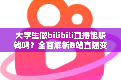 大学生做bilibili直播能赚钱吗？全面解析B站直播变现前景、收入来源与实用避坑指南
