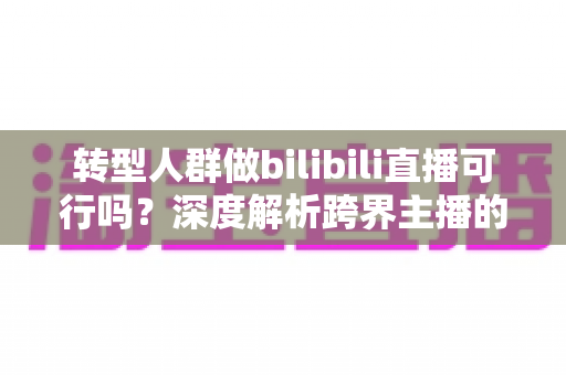 转型人群做bilibili直播可行吗?深度解析跨界主播的机遇、挑战与破局之道 转型人群做bilibili直播可行吗?深度解析跨界主播的机遇、挑战与破局之道