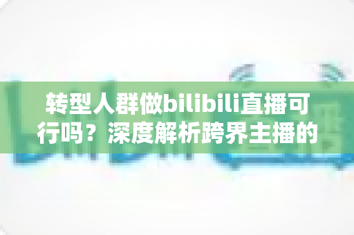 转型人群做bilibili直播可行吗?深度解析跨界主播的机遇、挑战与破局之道 转型人群做bilibili直播可行吗?深度解析跨界主播的机遇、挑战与破局之道