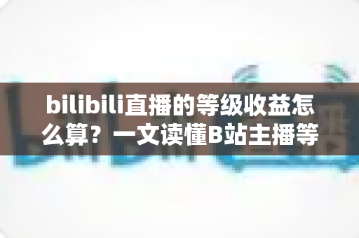 bilibili直播的等级收益怎么算?一文读懂B站主播等级体系与收益结算全规则 bilibili直播的等级收益怎么算?一文读懂B站主播等级体系与收益结算全规则