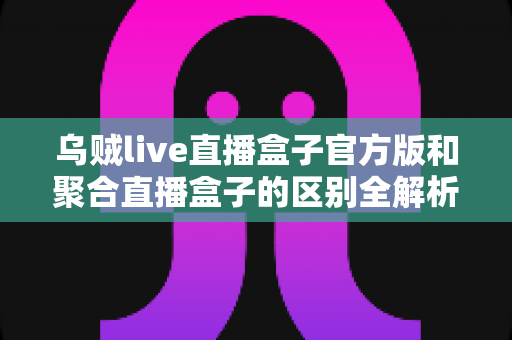 乌贼live直播盒子官方版和聚合直播盒子的区别全解析:一文读懂如何选对直播工具 乌贼live直播盒子官方版和聚合直播盒子的区别全解析:一文读懂如何选对直播工具