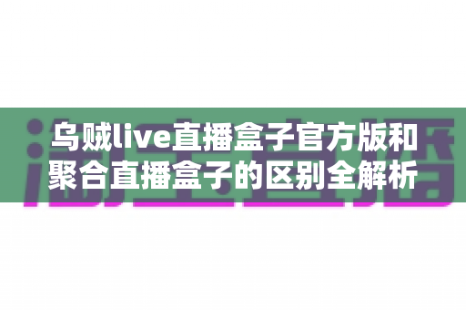 乌贼live直播盒子官方版和聚合直播盒子的区别全解析:一文读懂如何选对直播工具 乌贼live直播盒子官方版和聚合直播盒子的区别全解析:一文读懂如何选对直播工具
