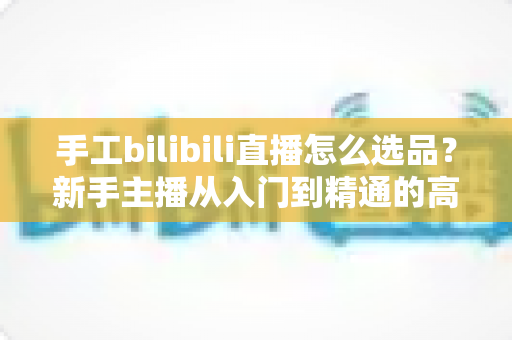 手工bilibili直播怎么选品?新手主播从入门到精通的高转化选品实战指南 手工bilibili直播怎么选品?新手主播从入门到精通的高转化选品实战指南