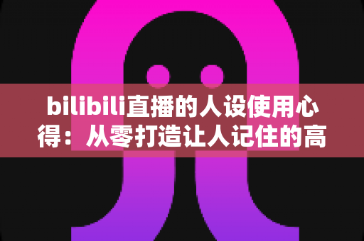 bilibili直播的人设使用心得:从零打造让人记住的高人气直播间人设实战指南 bilibili直播的人设使用心得:从零打造让人记住的高人气直播间人设实战指南