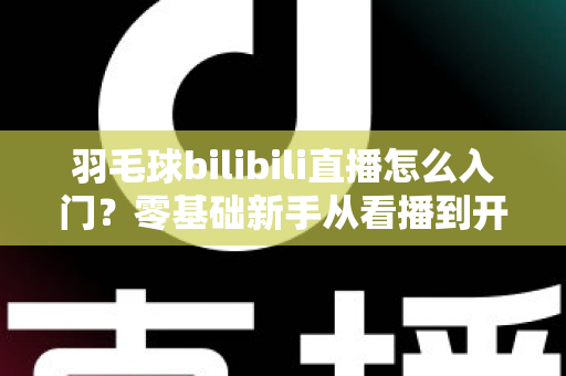 羽毛球bilibili直播怎么入门?零基础新手从看播到开播的完整指南 羽毛球bilibili直播怎么入门?零基础新手从看播到开播的完整指南