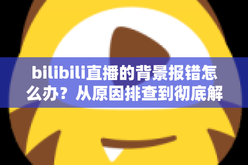 bilibili直播的背景报错怎么办?从原因排查到彻底解决的全攻略,让您的直播间快速恢复正常运行 bilibili直播的背景报错怎么办?从原因排查到彻底解决的全攻略,让您的直播间快速恢复正常运行