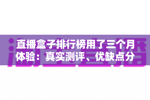 直播盒子排行榜用了三个月体验:真实测评、优缺点分析与选购避坑指南 直播盒子排行榜用了三个月体验:真实测评、优缺点分析与选购避坑指南