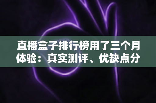 直播盒子排行榜用了三个月体验：真实测评、优缺点分析与选购避坑指南
