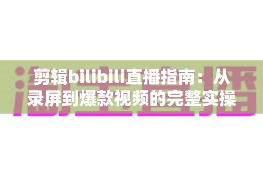 剪辑bilibili直播指南：从录屏到爆款视频的完整实操手册