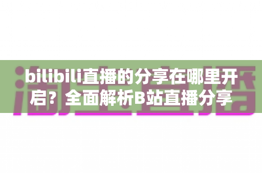 bilibili直播的分享在哪里开启？全面解析B站直播分享功能设置步骤与实用技巧