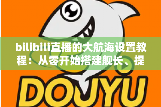 bilibili直播的大航海设置教程：从零开始搭建舰长、提督、总督体系的完整指南