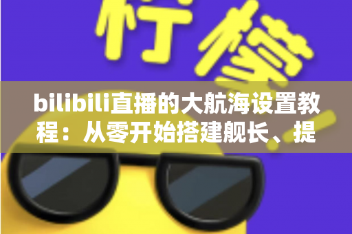 bilibili直播的大航海设置教程：从零开始搭建舰长、提督、总督体系的完整指南