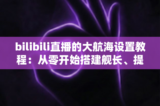 bilibili直播的大航海设置教程：从零开始搭建舰长、提督、总督体系的完整指南