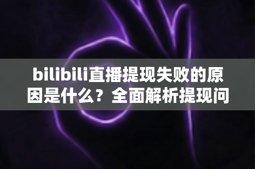 bilibili直播提现失败的原因是什么？全面解析提现问题与解决方案