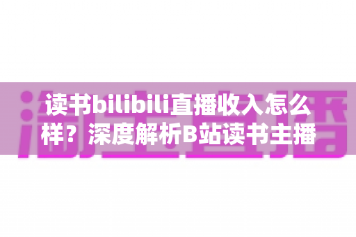 读书bilibili直播收入怎么样?深度解析B站读书主播的真实收益与赚钱途径 读书bilibili直播收入怎么样?深度解析B站读书主播的真实收益与赚钱途径