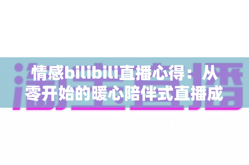 情感bilibili直播心得:从零开始的暖心陪伴式直播成长全攻略 情感bilibili直播心得:从零开始的暖心陪伴式直播成长全攻略