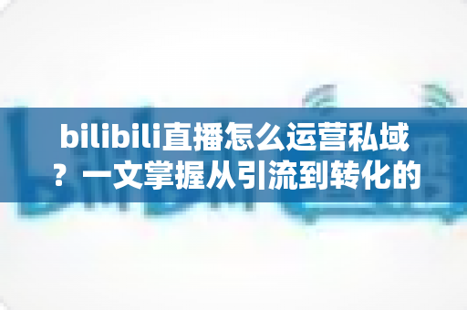 bilibili直播怎么运营私域？一文掌握从引流到转化的私域流量实战方法论