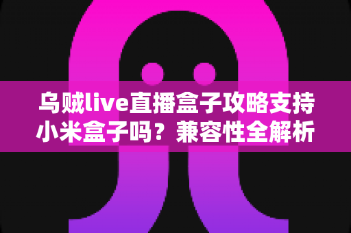 乌贼live直播盒子攻略支持小米盒子吗？兼容性全解析与安装使用完整指南