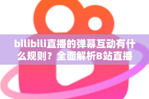 bilibili直播的弹幕互动有什么规则？全面解析B站直播弹幕礼仪、规范与实用指南