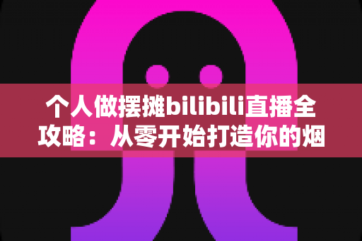个人做摆摊bilibili直播全攻略：从零开始打造你的烟火气直播间
