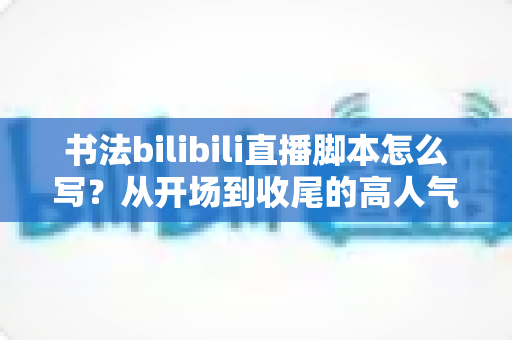 书法bilibili直播脚本怎么写?从开场到收尾的高人气书法直播间脚本撰写全攻略 书法bilibili直播脚本怎么写?从开场到收尾的高人气书法直播间脚本撰写全攻略