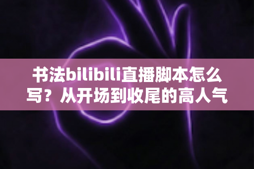 书法bilibili直播脚本怎么写?从开场到收尾的高人气书法直播间脚本撰写全攻略 书法bilibili直播脚本怎么写?从开场到收尾的高人气书法直播间脚本撰写全攻略