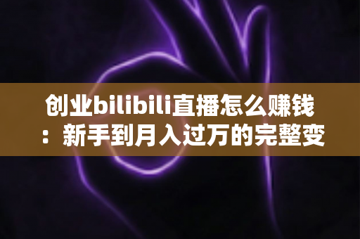 创业bilibili直播怎么赚钱:新手到月入过万的完整变现攻略 创业bilibili直播怎么赚钱:新手到月入过万的完整变现攻略