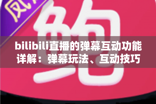 bilibili直播的弹幕互动功能详解：弹幕玩法、互动技巧与常见问题一站式指南