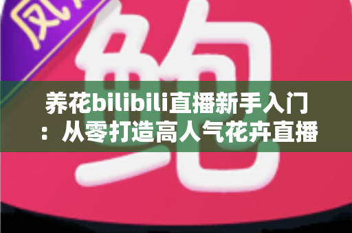 养花bilibili直播新手入门:从零打造高人气花卉直播间的完整指南 养花bilibili直播新手入门:从零打造高人气花卉直播间的完整指南