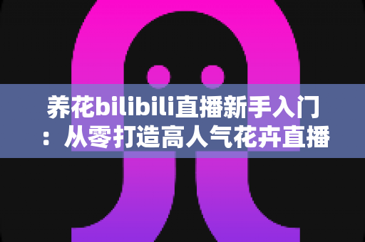 养花bilibili直播新手入门:从零打造高人气花卉直播间的完整指南 养花bilibili直播新手入门:从零打造高人气花卉直播间的完整指南