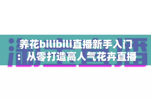 养花bilibili直播新手入门:从零打造高人气花卉直播间的完整指南 养花bilibili直播新手入门:从零打造高人气花卉直播间的完整指南