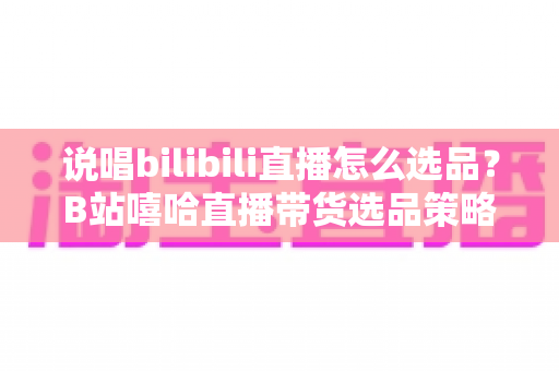 说唱bilibili直播怎么选品？B站嘻哈直播带货选品策略与实战全攻略