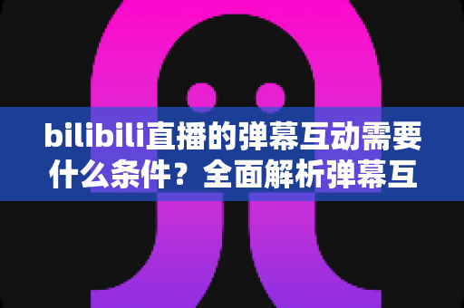 bilibili直播的弹幕互动需要什么条件?全面解析弹幕互动的门槛与玩法指南 bilibili直播的弹幕互动需要什么条件?全面解析弹幕互动的门槛与玩法指南