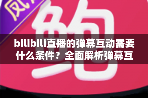 bilibili直播的弹幕互动需要什么条件?全面解析弹幕互动的门槛与玩法指南 bilibili直播的弹幕互动需要什么条件?全面解析弹幕互动的门槛与玩法指南