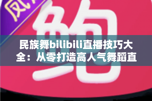 民族舞bilibili直播技巧大全:从零打造高人气舞蹈直播间的实战秘籍 民族舞bilibili直播技巧大全:从零打造高人气舞蹈直播间的实战秘籍