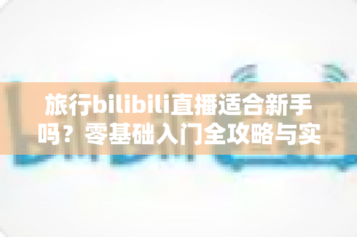 旅行bilibili直播适合新手吗？零基础入门全攻略与实战避坑指南